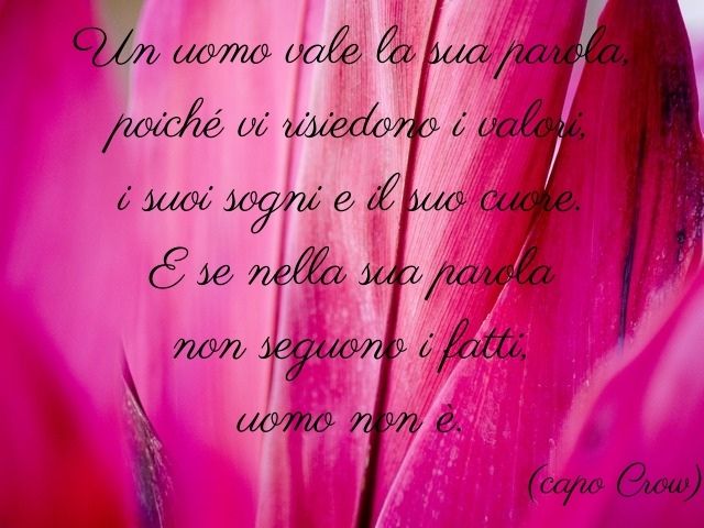 Un uomo vale la sua parola, poiché vi risiedono i valori, i suoi sogni e il suo cuore. E se nella sua parola non seguono i fatti, uomo non è.(capo Crow)