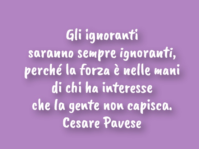 Gli ignoranti saranno sempre ignoranti, perché la forza è nelle mani di chi ha interesse che la gente non capisca.(Cesare Pavese)