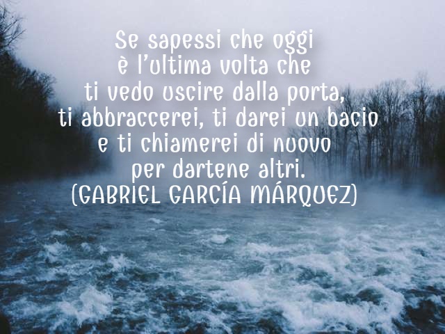 Se sapessi che oggi è l’ultima volta che ti vedo uscire dalla porta, ti abbraccerei, ti darei un bacio e ti chiamerei di nuovo per dartene altri. (GABRIEL GARCÍA MÁRQUEZ)