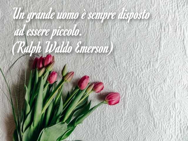 Un grande uomo è sempre disposto ad essere piccolo. (Ralph Waldo Emerson)