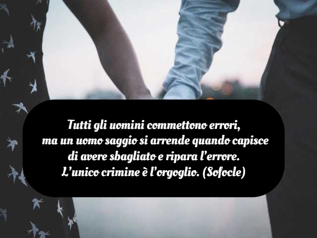 Tutti gli uomini commettono errori, ma un uomo saggio si arrende quando capisce di avere sbagliato e ripara l’errore. L’unico crimine è l’orgoglio. (Sofocle)