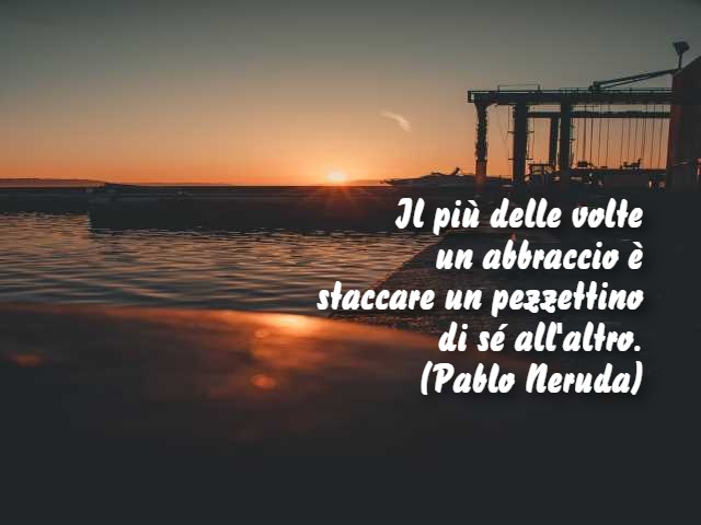 Il più delle volte un abbraccio è staccare un pezzettino di sé all'altro. (Pablo Neruda)