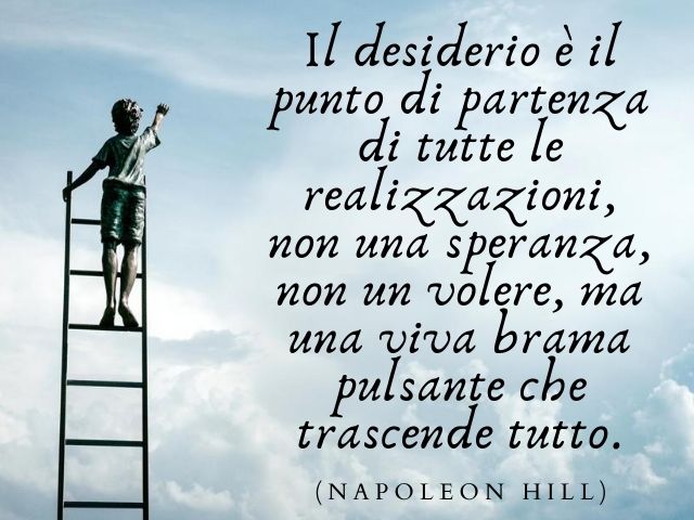 Il desiderio è il punto di partenza di tutte le realizzazioni, non una speranza, non un volere, ma una viva brama pulsante che trascende tutto.(Napoleon Hill)