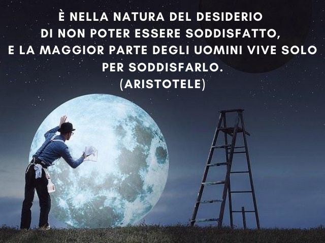 È nella natura del desiderio di non poter essere soddisfatto, e la maggior parte degli uomini vive solo per soddisfarlo.(Aristotele)