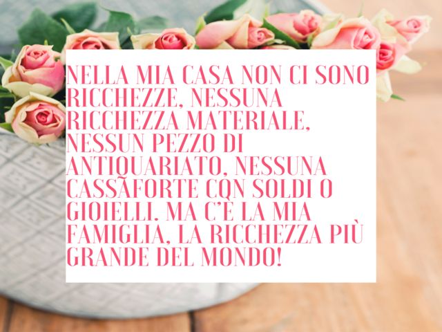 Nella mia casa non ci sono ricchezze, nessuna ricchezza materiale, nessun pezzo di antiquariato, nessuna cassaforte con soldi o gioielli. Ma c’è la mia famiglia, la ricchezza più grande del mondo!