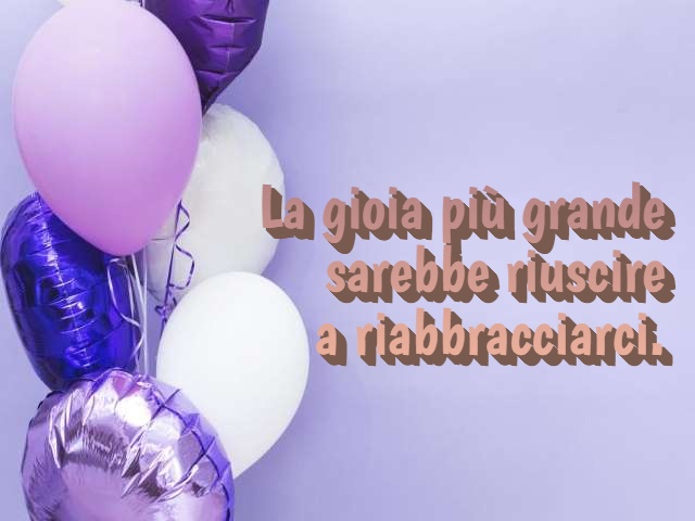 La gioia più grande sarebbe riuscire a riabbracciarci.