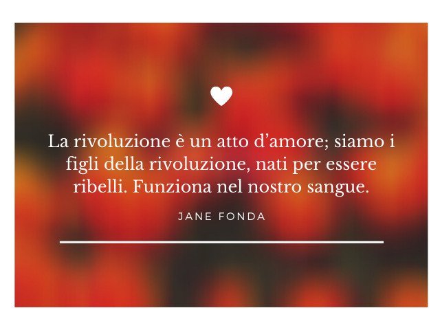 La rivoluzione è un atto d’amore; siamo i figli della rivoluzione, nati per essere ribelli. Funziona nel nostro sangue.(Jane Fonda)