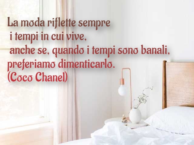 La moda riflette sempre i tempi in cui vive, anche se, quando i tempi sono banali, preferiamo dimenticarlo. (Coco Chanel)