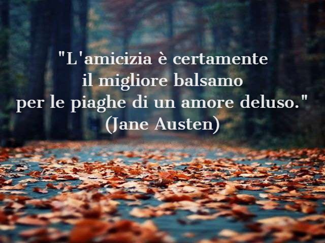 "L'amicizia è certamente il migliore balsamo per le piaghe di un amore deluso."(Jane Austen)