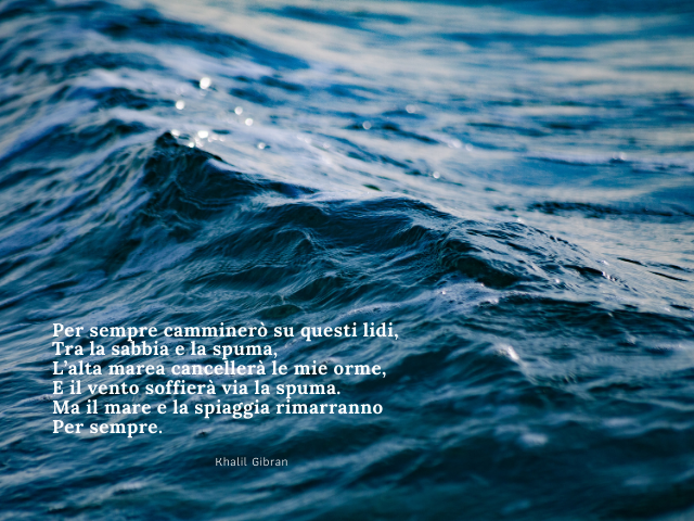 Per sempre camminerò su questi lidi, Tra la sabbia e la spuma, L’alta marea cancellerà le mie orme, E il vento soffierà via la spuma. Ma il mare e la spiaggia rimarranno Per sempre. Khalil Gibran