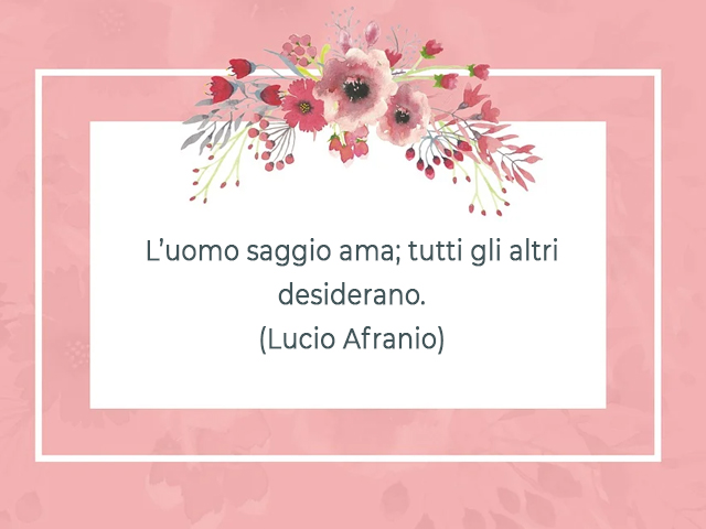 L’uomo saggio ama; tutti gli altri desiderano.(Lucio Afranio)