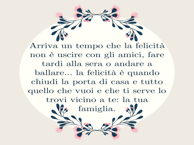Arriva un tempo che la felicità non è uscire con gli amici, fare tardi alla sera o andare a ballare… la felicità è quando chiudi la porta di casa e tutto quello che vuoi e che ti serve lo trovi vicino a te: la tua famiglia.