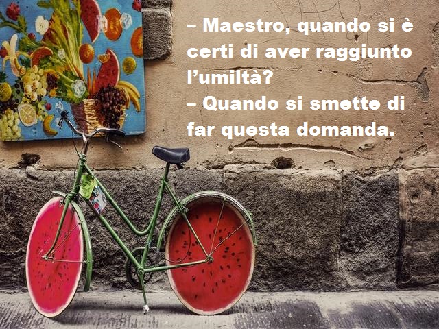 – Maestro, quando si è certi di aver raggiunto l’umiltà?– Quando si smette di far questa domanda.