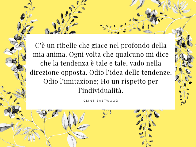 C’è un ribelle che giace nel profondo della mia anima. Ogni volta che qualcuno mi dice che la tendenza è tale e tale, vado nella direzione opposta. Odio l’idea delle tendenze. Odio l’imitazione; Ho un rispetto per l’individualità.(Clint Eastwood)