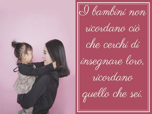 I bambini non ricordano ciò che cerchi di insegnare loro. Ricordano quello che sei.