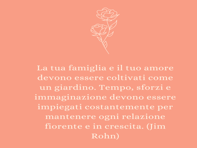 La tua famiglia e il tuo amore devono essere coltivati come un giardino. Tempo, sforzi e immaginazione devono essere impiegati costantemente per mantenere ogni relazione fiorente e in crescita. (Jim Rohn)