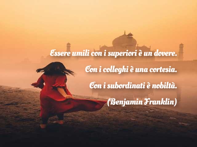 Essere umili con i superiori è un dovere. Con i colleghi è una cortesia. Con i subordinati è nobiltà.(Benjamin Franklin)