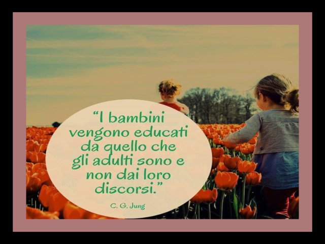 "I bambini vengono educati da quello che gli adulti sono e non dai loro discorsi". C.G. Jung