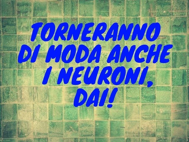 Torneranno di moda anche i neuroni, dai.