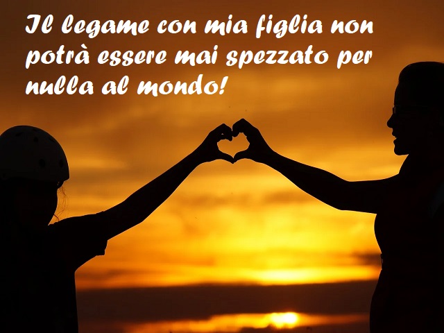 Il legame con mia figlia non potrà essere mai spezzato per nulla al mondo!