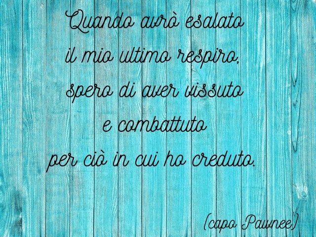 Quando avrò esalato il mio ultimo respiro, spero di aver vissuto e combattuto per ciò in cui ho creduto.(capo Pawnee)