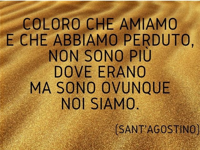 Coloro che amiamo e che abbiamo perduto, non sono più dove erano ma sono ovunque noi siamo.(Sant'Agostino)