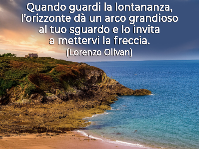 Quando guardi la lontananza, l’orizzonte dà un arco grandioso al tuo sguardo e lo invita a mettervi la freccia.(Lorenzo Olivan)