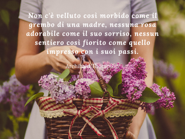 Non c'è velluto così morbido come il grembo di una madre, nessuna rosa adorabile come il suo sorriso, nessun sentiero così fiorito come quello impresso con i suoi passi. Archibald Thompson