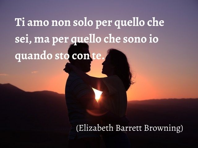 Ti amo non solo per quello che sei, ma per quello che sono io quando sto con te.(Elizabeth Barrett Browning)