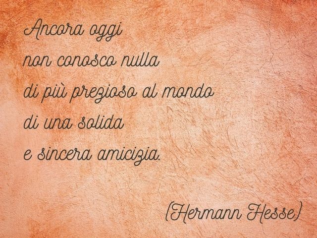 Ancora oggi non conosco nulla di più prezioso al mondo di una solida e sincera amicizia. (Hermann Hesse)