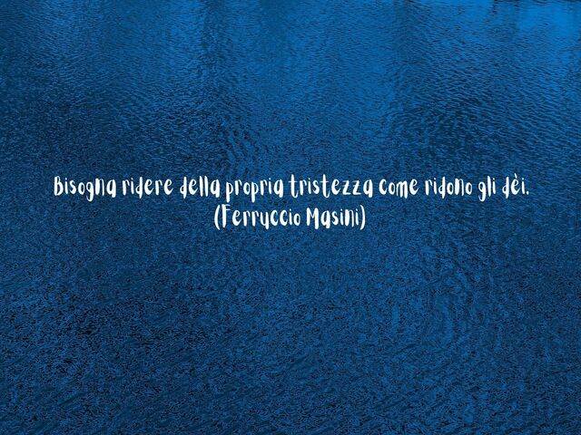 Bisogna ridere della propria tristezza come ridono gli dèi.(Ferruccio Masini)