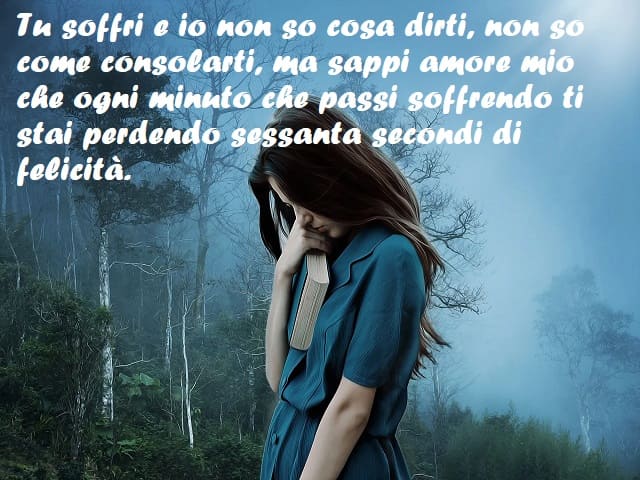 Tu soffri e io non so cosa dirti, non so come consolarti, ma sappi amore mio che ogni minuto che passi soffrendo ti stai perdendo sessanta secondi di felicità.