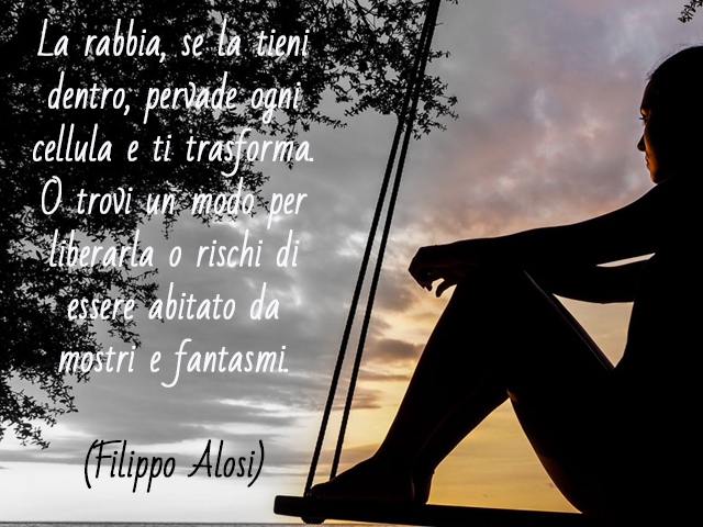 La rabbia, se la tieni dentro, pervade ogni cellula e ti trasforma. O trovi un modo per liberarla o rischi di essere abitato da mostri e fantasmi.(Filippo Alosi)