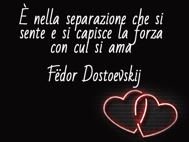 È nella separazione che si sente e si capisce la forza con cui si ama.(Fëdor Dostoevskij)