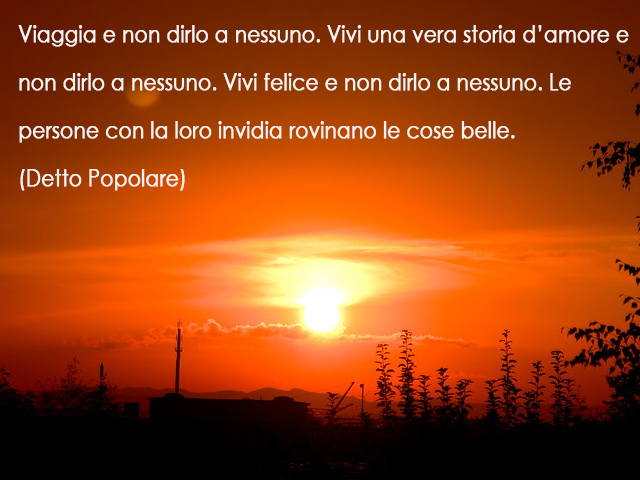 Viaggia e non dirlo a nessuno. Vivi una vera storia d’amore e non dirlo a nessuno. Vivi felice e non dirlo a nessuno. Le persone con la loro invidia rovinano le cose belle.(Detto Popolare)