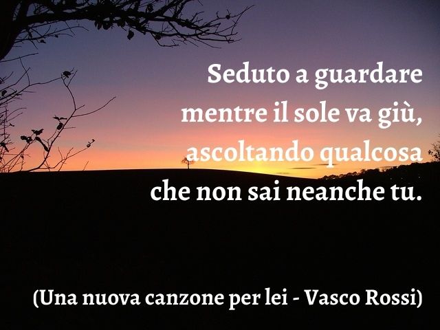 Seduto a guardare mentre il sole va giù, ascoltando qualcosa che non sai neanche tu.(Una nuova canzone per lei - Vasco Rossi)