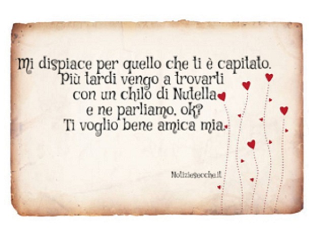 Mi dispiace per quello che ti è capitato. Più tardi vengo a trovarti con un chilo di Nutella e ne parliamo. Ok? Ti voglio bene amica mia.