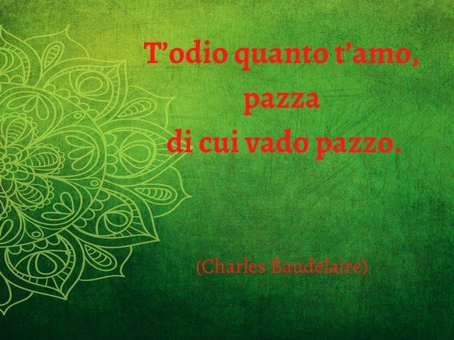 T’odio quanto t’amo, pazza di cui vado pazzo.(Charles Baudelaire)