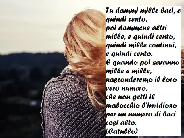 Tu dammi mille baci, e quindi cento, poi dammene altri mille, e quindi cento, quindi mille continui, e quindi cento. E quando poi saranno mille e mille, nasconderemo il loro vero numero, che non getti il malocchio l'invidioso per un numero di baci così al