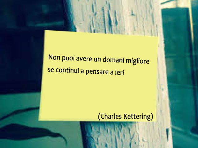 Non puoi avere un domani migliore se continui a pensare a ieri.(Charles Kettering)