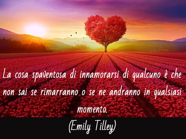 La cosa spaventosa di innamorarsi di qualcuno è che non sai se rimarranno o se ne andranno in qualsiasi momento. (Emily Tilley)