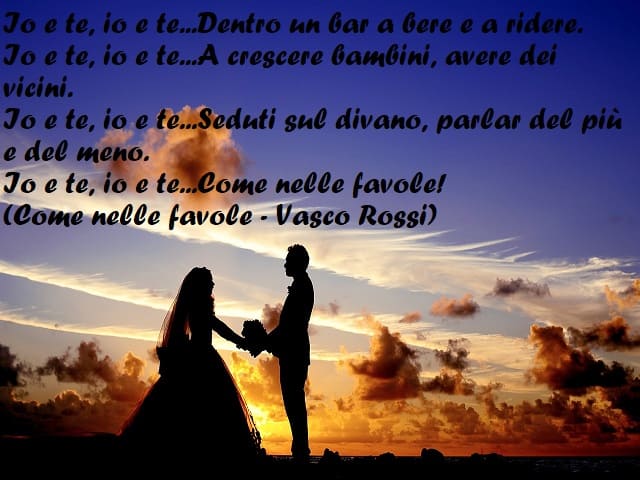 Io e te, io e te... Dentro un bar a bere e a ridere. Io e te, io e te... A crescere bambini, avere dei vicino. Io e te, io e te... Seduti sul divano, parlar del più e del meno. Io e te, io e te... Come nelle favole! (Come nelle favole - Vasco Rossi)