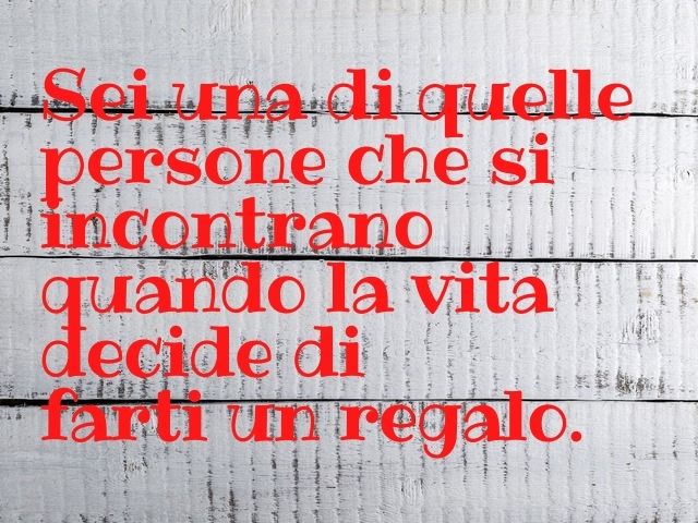 Sei una di quelle persone che si incontrano quando la vita decide di farti un regalo.