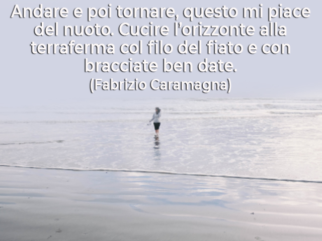 Andare e poi tornare, questo mi piace del nuoto. Cucire l’orizzonte alla terraferma col filo del fiato e con bracciate ben date.(Fabrizio Caramagna)