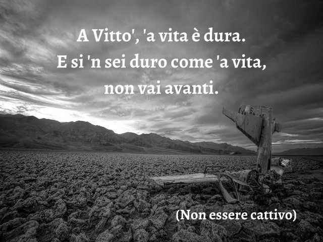 A Vitto', 'a vita è dura. E si 'n sei duro come 'a vita, non vai avanti.(Non essere cattivo)