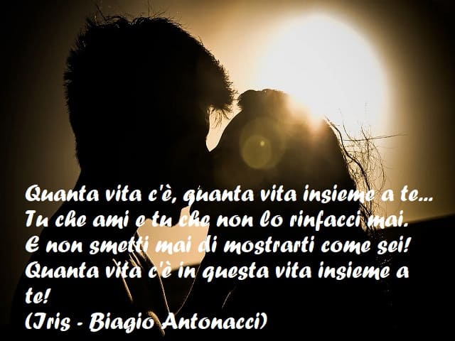 Quanta vita c'è, quanta vita insieme a te... Tu che ami e tu che non lo rinfacci mai. E non smetti mai di mostrarti come sei! Quanta vita c'è in questa vita insieme e a te! (Iris - Biagio Antonacci)