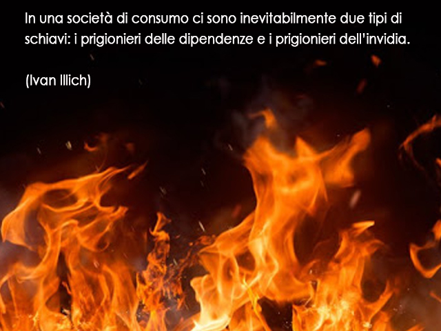 In una società di consumo ci sono inevitabilmente due tipi di schiavi: i prigionieri delle dipendenze e i prigionieri dell’invidia.(Ivan Illich)