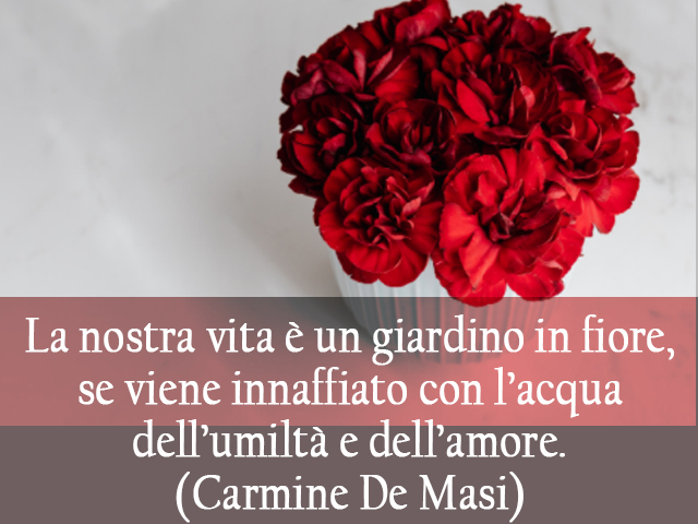 La nostra vita è un giardino in fiore, se viene innaffiato con l’acqua dell’umiltà e dell’amore.(Carmine De Masi)