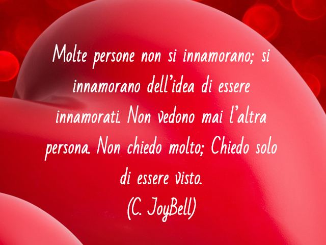 Molte persone non si innamorano; si innamorano dell’idea di essere innamorati. Non vedono mai l’altra persona. Non chiedo molto; Chiedo solo di essere visto.(C. JoyBell)