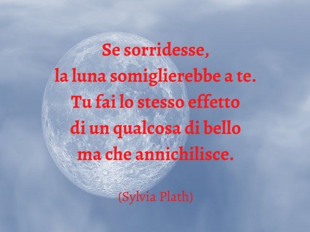 Se sorridesse, la luna somiglierebbe a te. Tu fai lo stesso effetto di un qualcosa di bello ma che annichilisce.(Sylvia Plath)